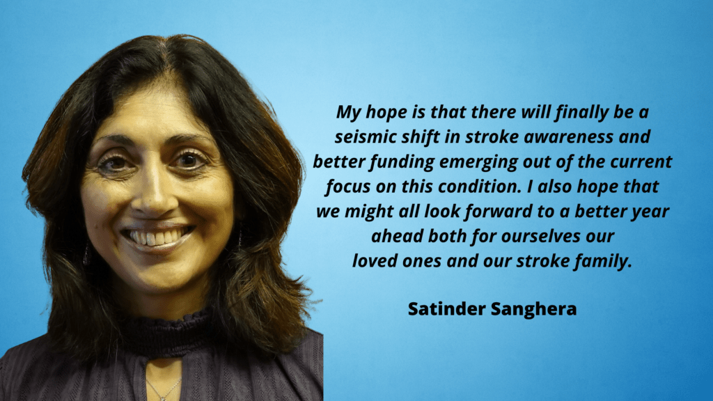 Satinder is smiling in front of a blue background. To her left is tezt with a quote from her that reads: My hope is that there will finally be a seismic shift in stroke awareness and better funding emerging out of the current focus on this condition. I also hope that we might all look forward to a better year ahead both for ourselves our loved ones and our stroke family.